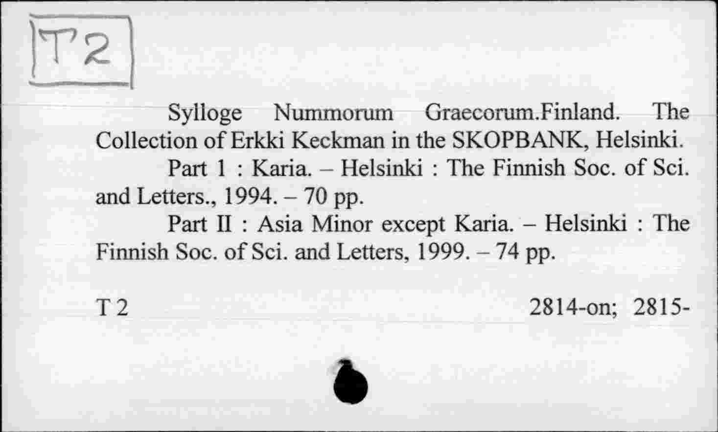 ﻿Sylloge Nummorum Graecoram.Finland. The Collection of Erkki Keckman in the SKOPBANK, Helsinki.
Part 1 : Karia. - Helsinki : The Finnish Soc. of Sei. and Letters., 1994. - 70 pp.
Part II : Asia Minor except Karia. - Helsinki : The Finnish Soc. of Sei. and Letters, 1999. - 74 pp.
T2
2814-on; 2815-